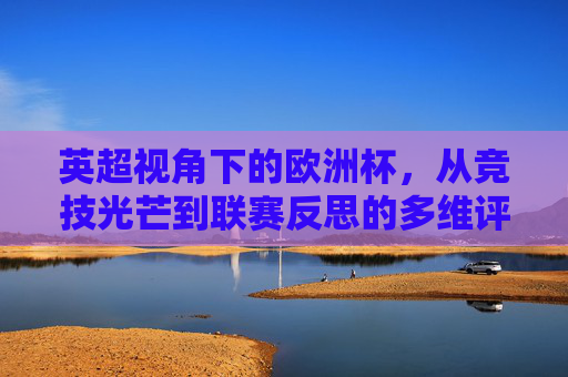 英超视角下的欧洲杯,从竞技光芒到联赛反思的多维评价,英超视角下的欧洲杯,竞技光芒与联赛反思的多维评价 英超视角下的欧洲杯,从竞技光芒到联赛反思的多维评价,英超视角下的欧洲杯,竞技光芒与联赛反思的多维评价