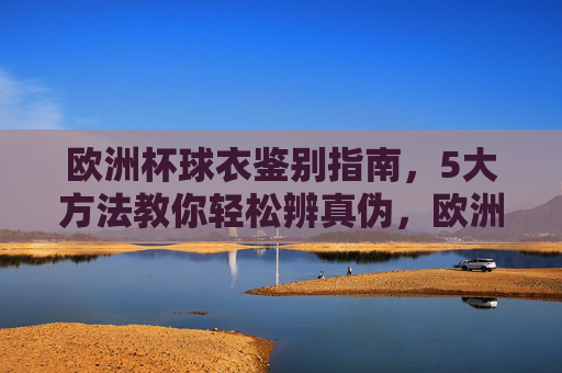 欧洲杯球衣鉴别指南,5大方法教你轻松辨真伪,欧洲杯球衣鉴别指南,5大方法辨真伪 欧洲杯球衣鉴别指南,5大方法教你轻松辨真伪,欧洲杯球衣鉴别指南,5大方法辨真伪