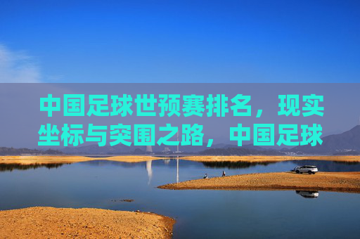 中国足球世预赛排名,现实坐标与突围之路,中国足球世预赛,现实坐标与突围之路 中国足球世预赛排名,现实坐标与突围之路,中国足球世预赛,现实坐标与突围之路