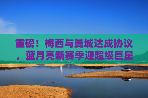 重磅！梅西与曼城达成协议，蓝月亮新赛季迎超级巨星，重磅！梅西与曼城达成协议，蓝月亮新赛季迎超级巨星