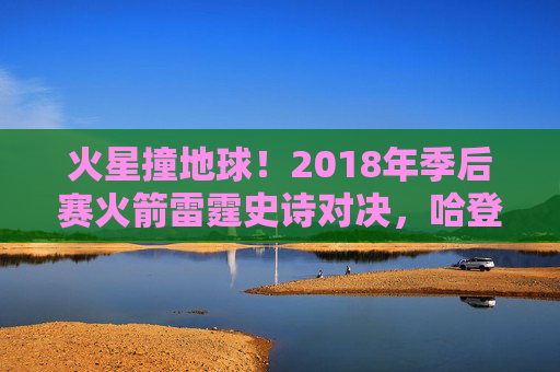 火星撞地球!2018年季后赛火箭雷霆史诗对决,哈登50分率队逆转晋级,火星撞地球!2018年季后赛哈登50分率火箭逆转雷霆晋级 火星撞地球!2018年季后赛火箭雷霆史诗对决,哈登50分率队逆转晋级,火星撞地球!2018年季后赛哈登50分率火箭逆转雷霆晋级