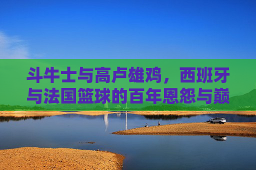 斗牛士与高卢雄鸡,西班牙与法国篮球的百年恩怨与巅峰对决,斗牛士与高卢雄鸡,西班牙法国篮球百年恩怨巅峰对决 斗牛士与高卢雄鸡,西班牙与法国篮球的百年恩怨与巅峰对决,斗牛士与高卢雄鸡,西班牙法国篮球百年恩怨巅峰对决