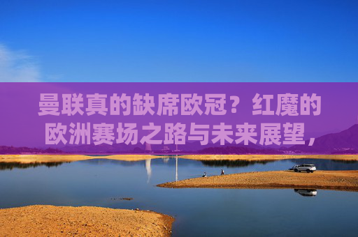 曼联真的缺席欧冠?红魔的欧洲赛场之路与未来展望,曼联欧冠缺席?红魔欧洲战场之路与未来展望 曼联真的缺席欧冠?红魔的欧洲赛场之路与未来展望,曼联欧冠缺席?红魔欧洲战场之路与未来展望