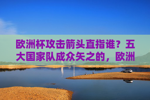 欧洲杯攻击箭头直指谁？五大国家队成众矢之的，欧洲杯五大国家队攻击箭头成众矢之的