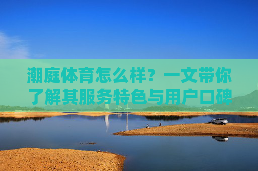 潮庭体育怎么样？一文带你了解其服务特色与用户口碑，潮庭体育怎么样？一文看懂服务特色与用户口碑