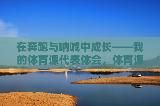 在奔跑与呐喊中成长——我的体育课代表体会，体育课代表，在奔跑与呐喊中成长