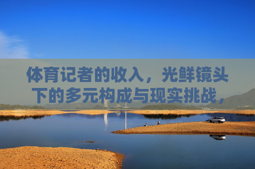 体育记者的收入,光鲜镜头下的多元构成与现实挑战,光鲜镜头下的体育记者收入,多元构成与现实挑战 体育记者的收入,光鲜镜头下的多元构成与现实挑战,光鲜镜头下的体育记者收入,多元构成与现实挑战