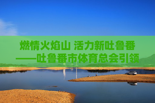 燃情火焰山 活力新吐鲁番——吐鲁番市体育总会引领全民健身风潮