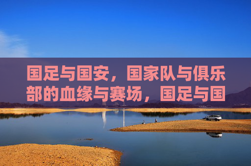 国足与国安，国家队与俱乐部的血缘与赛场，国足与国安，国家队与俱乐部的血缘赛场