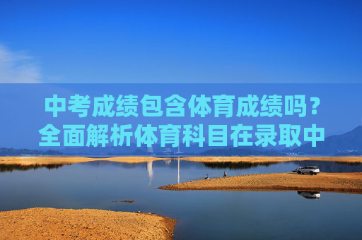 中考成绩包含体育成绩吗？全面解析体育科目在录取中的重要性，中考成绩包含体育吗？体育科目录取重要性解析