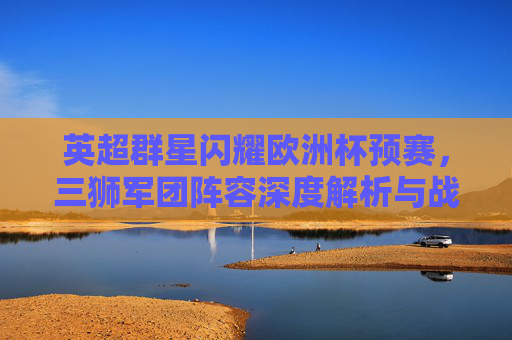 英超群星闪耀欧洲杯预赛,三狮军团阵容深度解析与战术展望,英超群星领衔三狮军团,欧洲杯预赛阵容深度解析与战术展望 英超群星闪耀欧洲杯预赛,三狮军团阵容深度解析与战术展望,英超群星领衔三狮军团,欧洲杯预赛阵容深度解析与战术展望