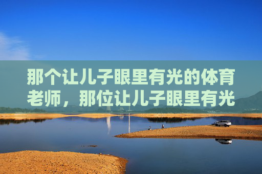那个让儿子眼里有光的体育老师,那位让儿子眼里有光的体育老师 那个让儿子眼里有光的体育老师,那位让儿子眼里有光的体育老师