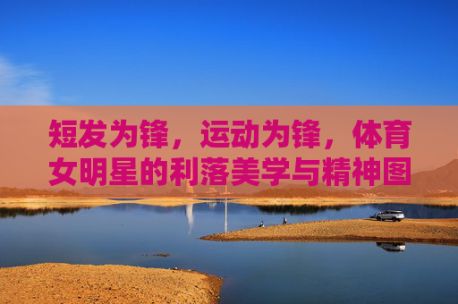 短发为锋，运动为锋，体育女明星的利落美学与精神图腾，短发运动皆锋芒，体育女明星的利落美学与精神图腾