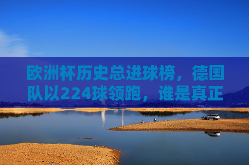 欧洲杯历史总进球榜,德国队以224球领跑,谁是真正的进球之王?欧洲杯历史总进球榜,德国队224球领跑,谁是真正的进球之王? 欧洲杯历史总进球榜,德国队以224球领跑,谁是真正的进球之王?欧洲杯历史总进球榜,德国队224球领跑,谁是真正的进球之王?
