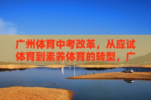 广州体育中考改革,从应试体育到素养体育的转型,广州体育中考改革,从应试体育到素养体育的转型 广州体育中考改革,从应试体育到素养体育的转型,广州体育中考改革,从应试体育到素养体育的转型