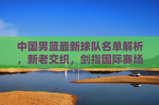 中国男篮最新球队名单解析，新老交织，剑指国际赛场新高度，中国男篮最新名单解析，新老交织剑指国际新高度