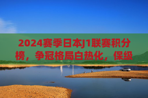 2024赛季日本J1联赛积分榜，争冠格局白热化，保级战场陷混战，2024赛季日本J1联赛积分榜，争冠白热化，保级陷混战