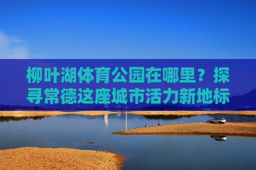 柳叶湖体育公园在哪里?探寻常德这座城市活力新地标,柳叶湖体育公园,常德活力新地标探秘 柳叶湖体育公园在哪里?探寻常德这座城市活力新地标,柳叶湖体育公园,常德活力新地标探秘