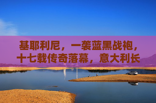 基耶利尼，一袭蓝黑战袍，十七载传奇落幕，意大利长城终成回忆，基耶利尼，蓝黑长城十七载传奇落幕