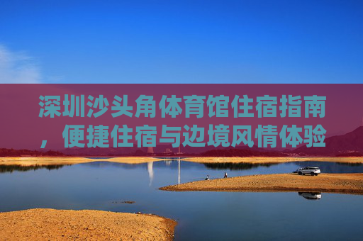 深圳沙头角体育馆住宿指南，便捷住宿与边境风情体验，深圳沙头角体育馆住宿指南，便捷住宿与边境风情体验