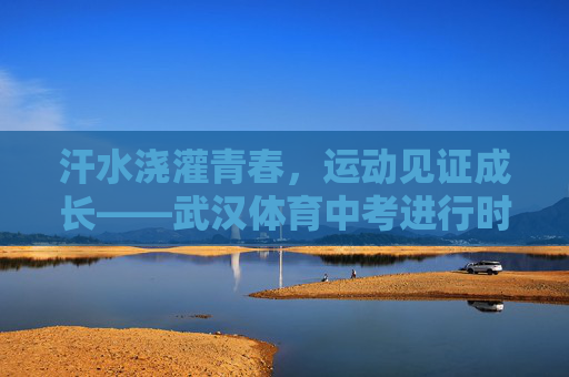 汗水浇灌青春，运动见证成长——武汉体育中考进行时，汗水浇灌青春，运动见证成长——武汉体育中考进行时