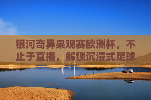 银河奇异果观赛欧洲杯,不止于直播,解锁沉浸式足球狂欢新体验,银河奇异果观赛欧洲杯,沉浸式足球狂欢新体验 银河奇异果观赛欧洲杯,不止于直播,解锁沉浸式足球狂欢新体验,银河奇异果观赛欧洲杯,沉浸式足球狂欢新体验