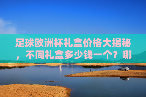 足球欧洲杯礼盒价格大揭秘,不同礼盒多少钱一个?哪款性价比最高?足球欧洲杯礼盒价格大揭秘,不同价位哪款性价比最高? 足球欧洲杯礼盒价格大揭秘,不同礼盒多少钱一个?哪款性价比最高?足球欧洲杯礼盒价格大揭秘,不同价位哪款性价比最高?