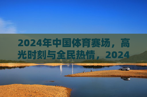2024年中国体育赛场,高光时刻与全民热情,2024中国体育赛场,高光时刻点燃全民热情 2024年中国体育赛场,高光时刻与全民热情,2024中国体育赛场,高光时刻点燃全民热情