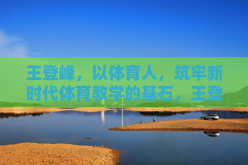王登峰，以体育人，筑牢新时代体育教学的基石，王登峰，以体育人筑牢新时代体育教学基石
