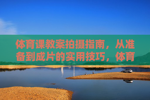 体育课教案拍摄指南，从准备到成片的实用技巧，体育课教案拍摄指南，从准备到成片的实用技巧