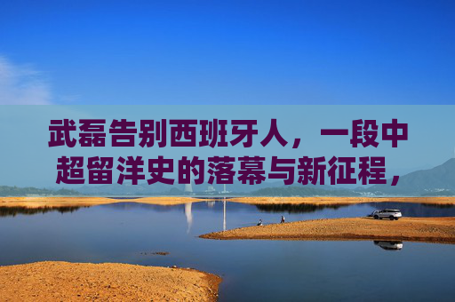武磊告别西班牙人，一段中超留洋史的落幕与新征程，武磊告别西班牙人，中超留洋史落幕与新征途