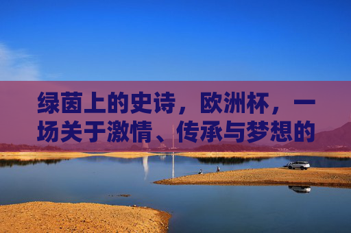 绿茵上的史诗，欧洲杯，一场关于激情、传承与梦想的足球盛宴，欧洲杯，绿茵上的激情、传承与梦想史诗