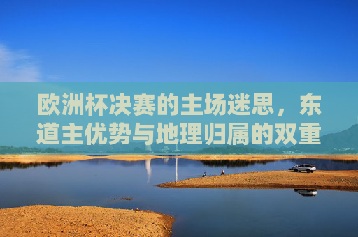 欧洲杯决赛的主场迷思,东道主优势与地理归属的双重解读,欧洲杯决赛主场迷思,东道主优势与地理归属的双重解读 欧洲杯决赛的主场迷思,东道主优势与地理归属的双重解读,欧洲杯决赛主场迷思,东道主优势与地理归属的双重解读