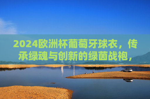 2024欧洲杯葡萄牙球衣，传承绿魂与创新的绿茵战袍，2024欧洲杯葡萄牙球衣，传承绿魂与创新的绿茵战袍