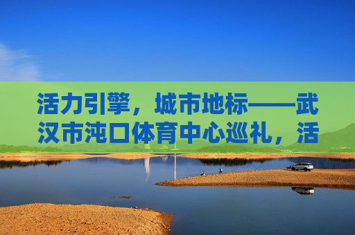 活力引擎,城市地标——武汉市沌口体育中心巡礼,活力引擎,城市地标,武汉沌口体育中心巡礼 活力引擎,城市地标——武汉市沌口体育中心巡礼,活力引擎,城市地标,武汉沌口体育中心巡礼