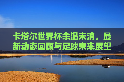 卡塔尔世界杯余温未消,最新动态回顾与足球未来展望,卡塔尔世界杯余温未消,动态回顾与未来展望 卡塔尔世界杯余温未消,最新动态回顾与足球未来展望,卡塔尔世界杯余温未消,动态回顾与未来展望