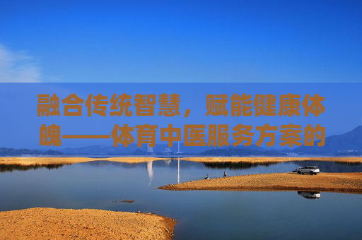 融合传统智慧,赋能健康体魄——体育中医服务方案的创新与实践,体育中医,传统智慧赋能健康体魄的创新实践 融合传统智慧,赋能健康体魄——体育中医服务方案的创新与实践,体育中医,传统智慧赋能健康体魄的创新实践