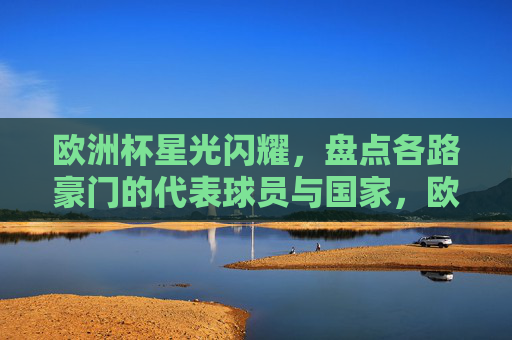 欧洲杯星光闪耀,盘点各路豪门的代表球员与国家,欧洲杯豪门球星与国家队代表巡礼 欧洲杯星光闪耀,盘点各路豪门的代表球员与国家,欧洲杯豪门球星与国家队代表巡礼