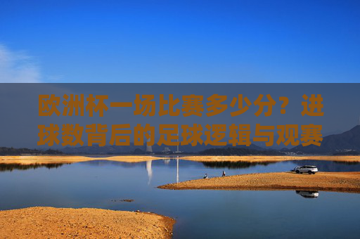 欧洲杯一场比赛多少分?进球数背后的足球逻辑与观赛指南,欧洲杯比分、进球逻辑与观赛指南 欧洲杯一场比赛多少分?进球数背后的足球逻辑与观赛指南,欧洲杯比分、进球逻辑与观赛指南