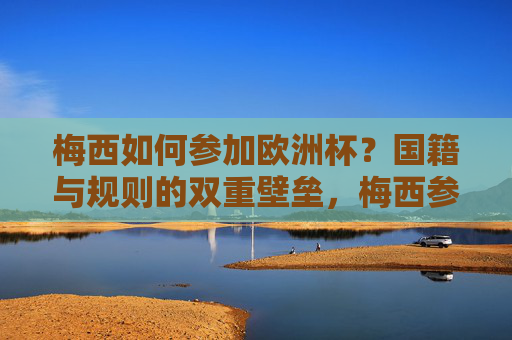 梅西如何参加欧洲杯？国籍与规则的双重壁垒，梅西参加欧洲杯的双重壁垒，国籍与规则