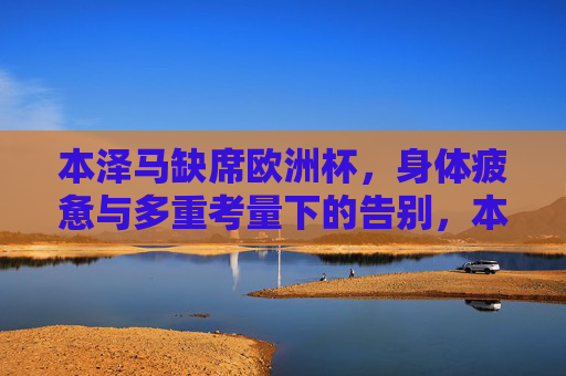 本泽马缺席欧洲杯,身体疲惫与多重考量下的告别,本泽马因身体疲惫与多重考量缺席欧洲杯告别 本泽马缺席欧洲杯,身体疲惫与多重考量下的告别,本泽马因身体疲惫与多重考量缺席欧洲杯告别