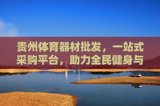 贵州体育器材批发,一站式采购平台,助力全民健身与体育产业升级,贵州体育器材一站式采购平台,助力全民健身与产业升级 贵州体育器材批发,一站式采购平台,助力全民健身与体育产业升级,贵州体育器材一站式采购平台,助力全民健身与产业升级