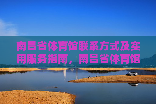 南昌省体育馆联系方式及实用服务指南，南昌省体育馆联系方式及实用服务指南