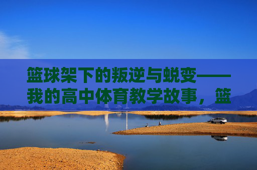 篮球架下的叛逆与蜕变——我的高中体育教学故事,篮球架下的叛逆与蜕变——我的高中体育教学故事 篮球架下的叛逆与蜕变——我的高中体育教学故事,篮球架下的叛逆与蜕变——我的高中体育教学故事