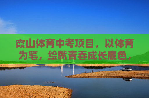 霞山体育中考项目，以体育为笔，绘就青春成长底色，霞山体育中考，以体育为笔，绘青春成长底色