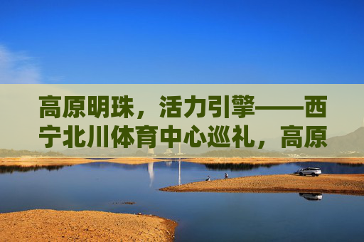 高原明珠，活力引擎——西宁北川体育中心巡礼，高原明珠·活力引擎，西宁北川体育中心巡礼