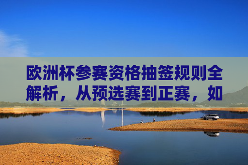 欧洲杯参赛资格抽签规则全解析，从预选赛到正赛，如何一步步走向赛场？欧洲杯参赛资格抽签规则全解析，从预选赛到正赛的晋级之路
