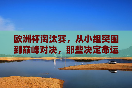 欧洲杯淘汰赛,从小组突围到巅峰对决,那些决定命运的瞬间,欧洲杯淘汰赛,从小组突围到巅峰对决的决定瞬间 欧洲杯淘汰赛,从小组突围到巅峰对决,那些决定命运的瞬间,欧洲杯淘汰赛,从小组突围到巅峰对决的决定瞬间