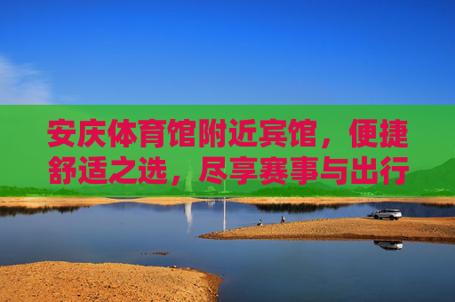 安庆体育馆附近宾馆，便捷舒适之选，尽享赛事与出行便利，安庆体育馆附近宾馆，便捷舒适，尽享赛事出行便利