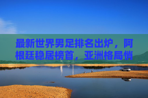 最新世界男足排名出炉,阿根廷稳居榜首,亚洲格局悄然生变,最新世界男足排名,阿根廷稳居榜首 亚洲格局生变 最新世界男足排名出炉,阿根廷稳居榜首,亚洲格局悄然生变,最新世界男足排名,阿根廷稳居榜首 亚洲格局生变